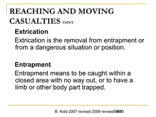 B. Kidd 2007 revised 2009 revised 20101460
REACHING AND MOVING
CASUALTIES CONT
Extrication
Extrication is the removal from entrapment or
from a dangerous situation or position.
Entrapment
Entrapment means to be caught within a
closed area with no way out, or to have a
limb or other body part trapped.
 