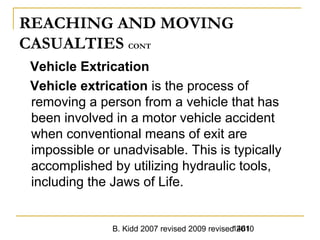 B. Kidd 2007 revised 2009 revised 20101461
REACHING AND MOVING
CASUALTIES CONT
Vehicle Extrication
Vehicle extrication is the process of
removing a person from a vehicle that has
been involved in a motor vehicle accident
when conventional means of exit are
impossible or unadvisable. This is typically
accomplished by utilizing hydraulic tools,
including the Jaws of Life.
 