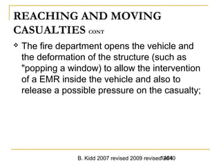 B. Kidd 2007 revised 2009 revised 20101464
REACHING AND MOVING
CASUALTIES CONT
 The fire department opens the vehicle and
the deformation of the structure (such as
"popping a window) to allow the intervention
of a EMR inside the vehicle and also to
release a possible pressure on the casualty;
 