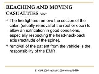 B. Kidd 2007 revised 2009 revised 20101465
REACHING AND MOVING
CASUALTIES CONT
 The fire fighters remove the section of the
cabin (usually removal of the roof or door) to
allow an extrication in good conditions,
especially respecting the head-neck-back
axis (rectitude of the spine).
 removal of the patient from the vehicle is the
responsibility of the EMR
 
