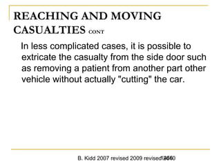 B. Kidd 2007 revised 2009 revised 20101466
REACHING AND MOVING
CASUALTIES CONT
In less complicated cases, it is possible to
extricate the casualty from the side door such
as removing a patient from another part other
vehicle without actually "cutting" the car.
 
