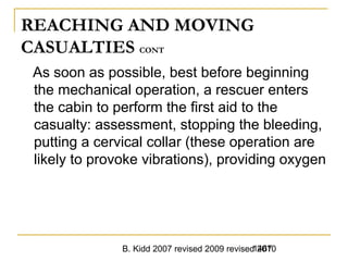 B. Kidd 2007 revised 2009 revised 20101467
REACHING AND MOVING
CASUALTIES CONT
As soon as possible, best before beginning
the mechanical operation, a rescuer enters
the cabin to perform the first aid to the
casualty: assessment, stopping the bleeding,
putting a cervical collar (these operation are
likely to provoke vibrations), providing oxygen
 