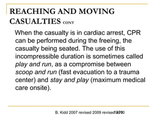 B. Kidd 2007 revised 2009 revised 20101470
REACHING AND MOVING
CASUALTIES CONT
When the casualty is in cardiac arrest, CPR
can be performed during the freeing, the
casualty being seated. The use of this
incompressible duration is sometimes called
play and run, as a compromise between
scoop and run (fast evacuation to a trauma
center) and stay and play (maximum medical
care onsite).
 