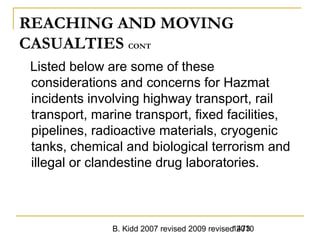 B. Kidd 2007 revised 2009 revised 20101473
REACHING AND MOVING
CASUALTIES CONT
Listed below are some of these
considerations and concerns for Hazmat
incidents involving highway transport, rail
transport, marine transport, fixed facilities,
pipelines, radioactive materials, cryogenic
tanks, chemical and biological terrorism and
illegal or clandestine drug laboratories.
 