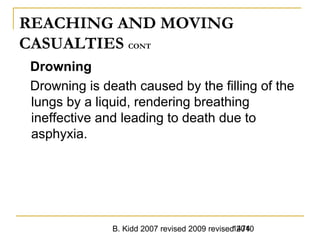 B. Kidd 2007 revised 2009 revised 20101474
REACHING AND MOVING
CASUALTIES CONT
Drowning
Drowning is death caused by the filling of the
lungs by a liquid, rendering breathing
ineffective and leading to death due to
asphyxia.
 
