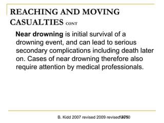 B. Kidd 2007 revised 2009 revised 20101475
REACHING AND MOVING
CASUALTIES CONT
Near drowning is initial survival of a
drowning event, and can lead to serious
secondary complications including death later
on. Cases of near drowning therefore also
require attention by medical professionals.
 