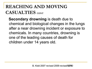 B. Kidd 2007 revised 2009 revised 20101476
REACHING AND MOVING
CASUALTIES CONT
Secondary drowning is death due to
chemical and biological changes in the lungs
after a near drowning incident or exposure to
chemicals. In many countries, drowning is
one of the leading causes of death for
children under 14 years old.
 
