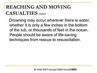 B. Kidd 2007 revised 2009 revised 20101480
REACHING AND MOVING
CASUALTIES CONT
Drowning may occur wherever there is water,
whether it is only a few inches in the bottom
of the tub, or thousands of feet in the ocean.
People should be aware of life-saving
techniques from rescue to resuscitation.
 