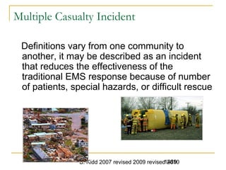 B. Kidd 2007 revised 2009 revised 20101489
Multiple Casualty Incident
Definitions vary from one community to
another, it may be described as an incident
that reduces the effectiveness of the
traditional EMS response because of number
of patients, special hazards, or difficult rescue
 