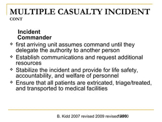 B. Kidd 2007 revised 2009 revised 20101490
MULTIPLE CASUALTY INCIDENT
CONT
Incident
Commander
 first arriving unit assumes command until they
delegate the authority to another person
 Establish communications and request additional
resources
 Stabilize the incident and provide for life safety,
accountability, and welfare of personnel
 Ensure that all patients are extricated, triage/treated,
and transported to medical facilities
 