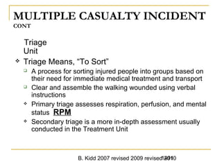 B. Kidd 2007 revised 2009 revised 20101491
MULTIPLE CASUALTY INCIDENT
CONT
Triage
Unit
 Triage Means, “To Sort”
 A process for sorting injured people into groups based on
their need for immediate medical treatment and transport
 Clear and assemble the walking wounded using verbal
instructions
 Primary triage assesses respiration, perfusion, and mental
status RPM
 Secondary triage is a more in-depth assessment usually
conducted in the Treatment Unit
 