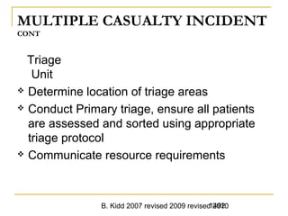 B. Kidd 2007 revised 2009 revised 20101492
MULTIPLE CASUALTY INCIDENT
CONT
Triage
Unit
 Determine location of triage areas
 Conduct Primary triage, ensure all patients
are assessed and sorted using appropriate
triage protocol
 Communicate resource requirements
 