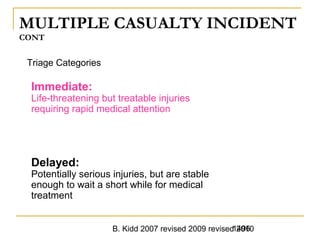 B. Kidd 2007 revised 2009 revised 20101496
MULTIPLE CASUALTY INCIDENT
CONT
Triage Categories
Immediate:
Life-threatening but treatable injuries
requiring rapid medical attention
Delayed:
Potentially serious injuries, but are stable
enough to wait a short while for medical
treatment
 