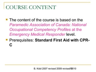 B. Kidd 2007 revised 2009 revised 201015
COURSE CONTENT
 The content of the course is based on the
Paramedic Association of Canada: National
Occupational Competency Profiles at the
Emergency Medical Responder level.
 Prerequisites: Standard First Aid with CPR-
C
 