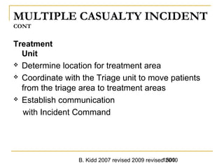 B. Kidd 2007 revised 2009 revised 20101500
MULTIPLE CASUALTY INCIDENT
CONT
Treatment
Unit
 Determine location for treatment area
 Coordinate with the Triage unit to move patients
from the triage area to treatment areas
 Establish communication
with Incident Command
 
