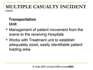 B. Kidd 2007 revised 2009 revised 20101502
MULTIPLE CASUALTY INCIDENT
CONT
Transportation
Unit
 Management of patient movement from the
scene to the receiving Hospitals
 Works with Treatment unit to establish
adequately sized, easily identifiable patient
loading area
 