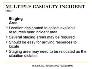 B. Kidd 2007 revised 2009 revised 20101504
MULTIPLE CASUALTY INCIDENT
CONT
Staging
Area
 Location designated to collect available
resources near incident area
 Several staging areas may be required
 Should be easy for arriving resources to
locate
 Staging area may need to be relocated as the
situation dictates
 