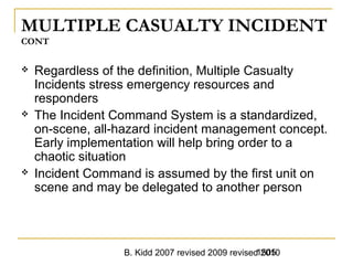 B. Kidd 2007 revised 2009 revised 20101505
MULTIPLE CASUALTY INCIDENT
CONT
 Regardless of the definition, Multiple Casualty
Incidents stress emergency resources and
responders
 The Incident Command System is a standardized,
on-scene, all-hazard incident management concept.
Early implementation will help bring order to a
chaotic situation
 Incident Command is assumed by the first unit on
scene and may be delegated to another person
 