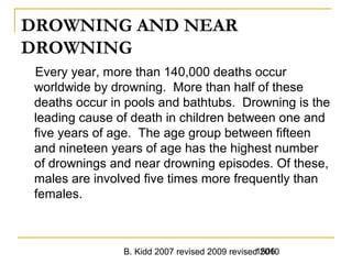 B. Kidd 2007 revised 2009 revised 20101506
DROWNING AND NEAR
DROWNING
Every year, more than 140,000 deaths occur
worldwide by drowning. More than half of these
deaths occur in pools and bathtubs. Drowning is the
leading cause of death in children between one and
five years of age. The age group between fifteen
and nineteen years of age has the highest number
of drownings and near drowning episodes. Of these,
males are involved five times more frequently than
females.
 