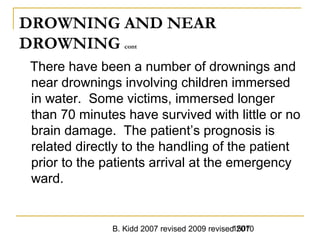 B. Kidd 2007 revised 2009 revised 20101507
DROWNING AND NEAR
DROWNING cont
There have been a number of drownings and
near drownings involving children immersed
in water. Some victims, immersed longer
than 70 minutes have survived with little or no
brain damage. The patient’s prognosis is
related directly to the handling of the patient
prior to the patients arrival at the emergency
ward.
 