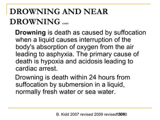 B. Kidd 2007 revised 2009 revised 20101508
DROWNING AND NEAR
DROWNING cont
Drowning is death as caused by suffocation
when a liquid causes interruption of the
body's absorption of oxygen from the air
leading to asphyxia. The primary cause of
death is hypoxia and acidosis leading to
cardiac arrest.
Drowning is death within 24 hours from
suffocation by submersion in a liquid,
normally fresh water or sea water.
 