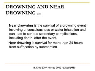B. Kidd 2007 revised 2009 revised 20101509
DROWNING AND NEAR
DROWNING cont
Near drowning is the survival of a drowning event
involving unconsciousness or water inhalation and
can lead to serious secondary complications,
including death, after the event.
Near drowning is survival for more than 24 hours
from suffocation by submersion.
 