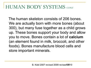 B. Kidd 2007 revised 2009 revised 2010151
HUMAN BODY SYSTEMS CONT
The human skeleton consists of 206 bones.
We are actually born with more bones (about
300), but many fuse together as a child grows
up. These bones support your body and allow
you to move. Bones contain a lot of calcium
(an element found in milk, broccoli, and other
foods). Bones manufacture blood cells and
store important minerals.
 