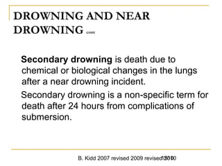 B. Kidd 2007 revised 2009 revised 20101510
DROWNING AND NEAR
DROWNING cont
Secondary drowning is death due to
chemical or biological changes in the lungs
after a near drowning incident.
Secondary drowning is a non-specific term for
death after 24 hours from complications of
submersion.
 