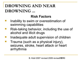 B. Kidd 2007 revised 2009 revised 20101511
DROWNING AND NEAR
DROWNING cont
Risk Factors
 Inability to swim or overestimation of
swimming capabilities
 Risk-taking behavior, including the use of
alcohol and illicit drugs
 Inadequate adult supervision of children
 Trauma (such as a physical injury),
seizures, stroke, heart attack or heart
arrhythmia
 