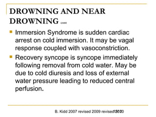 B. Kidd 2007 revised 2009 revised 20101512
DROWNING AND NEAR
DROWNING cont
 Immersion Syndrome is sudden cardiac
arrest on cold immersion. It may be vagal
response coupled with vasoconstriction.
 Recovery syncope is syncope immediately
following removal from cold water. May be
due to cold diuresis and loss of external
water pressure leading to reduced central
perfusion.
 