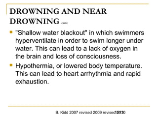 B. Kidd 2007 revised 2009 revised 20101513
DROWNING AND NEAR
DROWNING cont
 "Shallow water blackout" in which swimmers
hyperventilate in order to swim longer under
water. This can lead to a lack of oxygen in
the brain and loss of consciousness.
 Hypothermia, or lowered body temperature.
This can lead to heart arrhythmia and rapid
exhaustion.
 