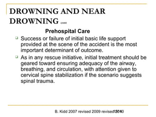 B. Kidd 2007 revised 2009 revised 20101514
DROWNING AND NEAR
DROWNING cont
Prehospital Care
 Success or failure of initial basic life support
provided at the scene of the accident is the most
important determinant of outcome.
 As in any rescue initiative, initial treatment should be
geared toward ensuring adequacy of the airway,
breathing, and circulation, with attention given to
cervical spine stabilization if the scenario suggests
spinal trauma.
 