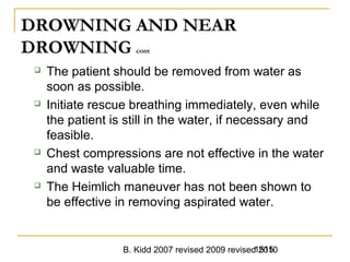 B. Kidd 2007 revised 2009 revised 20101515
DROWNING AND NEAR
DROWNING cont
 The patient should be removed from water as
soon as possible.
 Initiate rescue breathing immediately, even while
the patient is still in the water, if necessary and
feasible.
 Chest compressions are not effective in the water
and waste valuable time.
 The Heimlich maneuver has not been shown to
be effective in removing aspirated water.
 