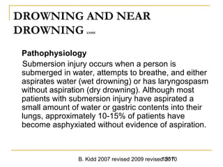 B. Kidd 2007 revised 2009 revised 20101517
DROWNING AND NEAR
DROWNING cont
Pathophysiology
Submersion injury occurs when a person is
submerged in water, attempts to breathe, and either
aspirates water (wet drowning) or has laryngospasm
without aspiration (dry drowning). Although most
patients with submersion injury have aspirated a
small amount of water or gastric contents into their
lungs, approximately 10-15% of patients have
become asphyxiated without evidence of aspiration.
 