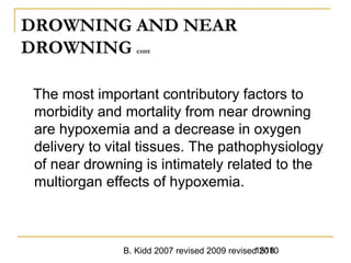 B. Kidd 2007 revised 2009 revised 20101518
DROWNING AND NEAR
DROWNING cont
The most important contributory factors to
morbidity and mortality from near drowning
are hypoxemia and a decrease in oxygen
delivery to vital tissues. The pathophysiology
of near drowning is intimately related to the
multiorgan effects of hypoxemia.
 
