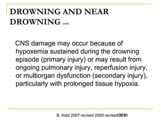 B. Kidd 2007 revised 2009 revised 20101519
DROWNING AND NEAR
DROWNING cont
CNS damage may occur because of
hypoxemia sustained during the drowning
episode (primary injury) or may result from
ongoing pulmonary injury, reperfusion injury,
or multiorgan dysfunction (secondary injury),
particularly with prolonged tissue hypoxia.
 