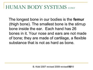 B. Kidd 2007 revised 2009 revised 2010152
HUMAN BODY SYSTEMS CONT
The longest bone in our bodies is the femur
(thigh bone). The smallest bone is the stirrup
bone inside the ear. Each hand has 26
bones in it. Your nose and ears are not made
of bone; they are made of cartilage, a flexible
substance that is not as hard as bone.
 