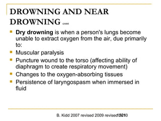 B. Kidd 2007 revised 2009 revised 20101521
DROWNING AND NEAR
DROWNING cont
 Dry drowning is when a person's lungs become
unable to extract oxygen from the air, due primarily
to:
 Muscular paralysis
 Puncture wound to the torso (affecting ability of
diaphragm to create respiratory movement)
 Changes to the oxygen-absorbing tissues
 Persistence of laryngospasm when immersed in
fluid
 