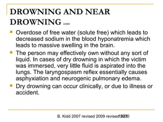 B. Kidd 2007 revised 2009 revised 20101522
DROWNING AND NEAR
DROWNING cont
 Overdose of free water (solute free) which leads to
decreased sodium in the blood hyponatremia which
leads to massive swelling in the brain.
 The person may effectively own without any sort of
liquid. In cases of dry drowning in which the victim
was immersed, very little fluid is aspirated into the
lungs. The laryngospasm reflex essentially causes
asphyxiation and neurogenic pulmonary edema.
 Dry drowning can occur clinically, or due to illness or
accident.
 