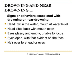 B. Kidd 2007 revised 2009 revised 20101523
DROWNING AND NEAR
DROWNING cont
Signs or behaviors associated with
drowning or near-drowning:
 Head low in the water, mouth at water level
 Head tilted back with mouth open
 Eyes glassy and empty, unable to focus
 Eyes open, with fear evident on the face
 Hair over forehead or eyes
 