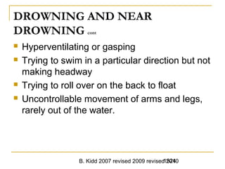 B. Kidd 2007 revised 2009 revised 20101524
DROWNING AND NEAR
DROWNING cont
 Hyperventilating or gasping
 Trying to swim in a particular direction but not
making headway
 Trying to roll over on the back to float
 Uncontrollable movement of arms and legs,
rarely out of the water.
 