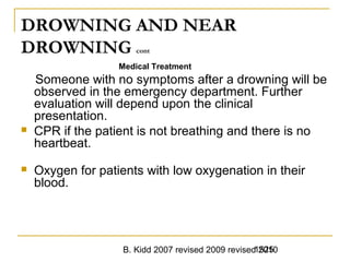 B. Kidd 2007 revised 2009 revised 20101525
DROWNING AND NEAR
DROWNING cont
Medical Treatment
Someone with no symptoms after a drowning will be
observed in the emergency department. Further
evaluation will depend upon the clinical
presentation.
 CPR if the patient is not breathing and there is no
heartbeat.
 Oxygen for patients with low oxygenation in their
blood.
 
