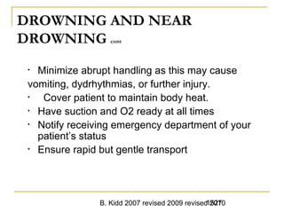 B. Kidd 2007 revised 2009 revised 20101527
DROWNING AND NEAR
DROWNING cont
• Minimize abrupt handling as this may cause
vomiting, dydrhythmias, or further injury.
• Cover patient to maintain body heat.
• Have suction and O2 ready at all times
• Notify receiving emergency department of your
patient’s status
• Ensure rapid but gentle transport
 