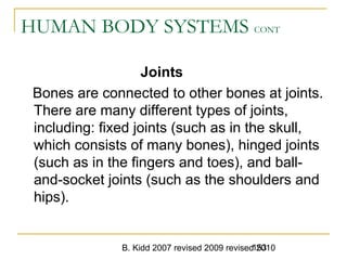 B. Kidd 2007 revised 2009 revised 2010153
HUMAN BODY SYSTEMS CONT
Joints
Bones are connected to other bones at joints.
There are many different types of joints,
including: fixed joints (such as in the skull,
which consists of many bones), hinged joints
(such as in the fingers and toes), and ball-
and-socket joints (such as the shoulders and
hips).
 