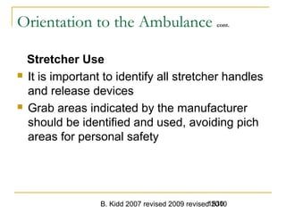 B. Kidd 2007 revised 2009 revised 20101530
Orientation to the Ambulance cont.
Stretcher Use
 It is important to identify all stretcher handles
and release devices
 Grab areas indicated by the manufacturer
should be identified and used, avoiding pich
areas for personal safety
 