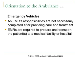 B. Kidd 2007 revised 2009 revised 20101531
Orientation to the Ambulance cont.
Emergency Vehicles
 An EMR’s responsibilities are not necessarily
completed after providing care and treatment
 EMRs are required to prepare and transport
the patient(s) to a medical facility or hospital
 