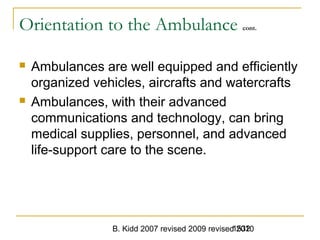 B. Kidd 2007 revised 2009 revised 20101532
Orientation to the Ambulance cont.
 Ambulances are well equipped and efficiently
organized vehicles, aircrafts and watercrafts
 Ambulances, with their advanced
communications and technology, can bring
medical supplies, personnel, and advanced
life-support care to the scene.
 