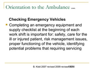 B. Kidd 2007 revised 2009 revised 20101533
Orientation to the Ambulance cont.
Checking Emergency Vehicles
 Completing an emergency equipment and
supply checklist at the beginning of each
work shift is important for: safety, care for the
ill or injured patient, risk management issues,
proper functioning of the vehicle, identifying
potential problems that requiring servicing
 