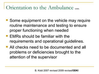 B. Kidd 2007 revised 2009 revised 20101534
Orientation to the Ambulance cont.
 Some equipment on the vehicle may require
routine maintenance and testing to ensure
proper functioning when needed
 EMRs should be familiar with the
requirements and operational guidelines.
 All checks need to be documented and all
problems or deficiencies brought to the
attention of the supervisor
 
