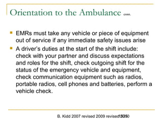 B. Kidd 2007 revised 2009 revised 20101535
Orientation to the Ambulance cont.
 EMRs must take any vehicle or piece of equipment
out of service if any immediate safety issues arise
 A driver’s duties at the start of the shift include:
check with your partner and discuss expectations
and roles for the shift, check outgoing shift for the
status of the emergency vehicle and equipment,
check communication equipment such as radios,
portable radios, cell phones and batteries, perform a
vehicle check.
 